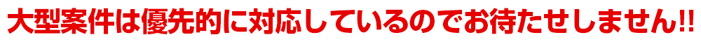 大型案件は優先的に対応しているのでお待たせしません!!