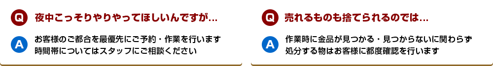 【Q】夜中こっそりやりやってほしいんですが...【A】お客様のご都合を最優先にご予約・作業を行います。時間帯についてはスタッフにご相談ください【Q】売れるものも捨てられるのでは...【A】作業時に金品が見つかる・見つからないに関わらず処分する物はお客様に都度確認を行います